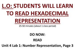 L.O: STUDENTS WILL LEARN
TO READ HEXADECIMAL
REPRESENTATION
25-50 minutes (about 1 class period)
DO NOW:
READ
Unit 4 Lab 1: Number Representation, Page 3
 