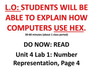 L.O: STUDENTS WILL BE
ABLE TO EXPLAIN HOW
COMPUTERS USE HEX.
30-60 minutes (about 1 class period)
DO NOW: READ
Unit 4 Lab 1: Number
Representation, Page 4
 