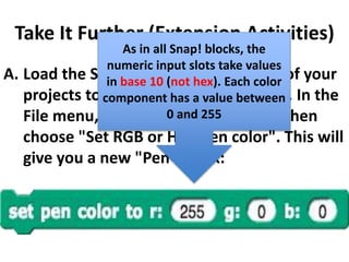 Take It Further (Extension Activities)
A. Load the Snap! RGB library into one of your
projects to explore RGB color further. In the
File menu, choose "Libraries..." and then
choose "Set RGB or HSV pen color". This will
give you a new "Pen" block:
As in all Snap! blocks, the
numeric input slots take values
in base 10 (not hex). Each color
component has a value between
0 and 255
 