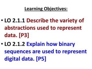 Learning Objectives:
• LO 2.1.1 Describe the variety of
abstractions used to represent
data. [P3]
• LO 2.1.2 Explain how binary
sequences are used to represent
digital data. [P5]
 