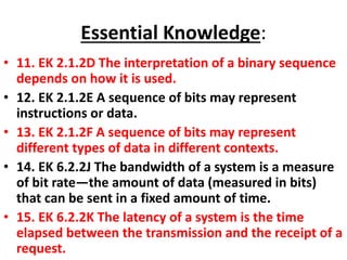 Essential Knowledge:
• 11. EK 2.1.2D The interpretation of a binary sequence
depends on how it is used.
• 12. EK 2.1.2E A sequence of bits may represent
instructions or data.
• 13. EK 2.1.2F A sequence of bits may represent
different types of data in different contexts.
• 14. EK 6.2.2J The bandwidth of a system is a measure
of bit rate—the amount of data (measured in bits)
that can be sent in a fixed amount of time.
• 15. EK 6.2.2K The latency of a system is the time
elapsed between the transmission and the receipt of a
request.
 