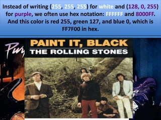 If (R, G, B) = (128, 0, 255), the color is
purple: some red and a lot of blue, but no
green at all.
If all three colors are as bright as
possible (all are 255), we see white
if they are as dark as possible
(0,0,0), we see black.
Instead of writing (255, 255, 255) for white and (128, 0, 255)
for purple, we often use hex notation: FFFFFF and 8000FF.
And this color is red 255, green 127, and blue 0, which is
FF7F00 in hex.
 