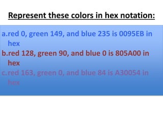 Represent these colors in hex notation:
a.red 0, green 149, and blue 235
b.red 128, green 90, and blue 0
c. red 163, green 0, and blue 84
a.red 0, green 149, and blue 235 is 0095EB in
hex
b.red 128, green 90, and blue 0 is 805A00 in
hex
c.red 163, green 0, and blue 84 is A30054 in
hex
 