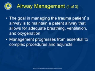 Airway Management (1 of 3)
• The goal in managing the trauma patient’s
airway is to maintain a patent airway that
allows for adequate breathing, ventilation,
and oxygenation
• Management progresses from essential to
complex procedures and adjuncts
 