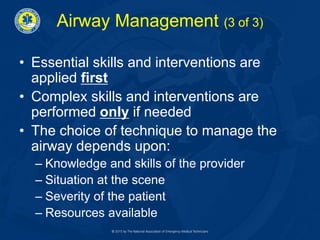 Airway Management (3 of 3)
• Essential skills and interventions are
applied first
• Complex skills and interventions are
performed only if needed
• The choice of technique to manage the
airway depends upon:
– Knowledge and skills of the provider
– Situation at the scene
– Severity of the patient
– Resources available
 