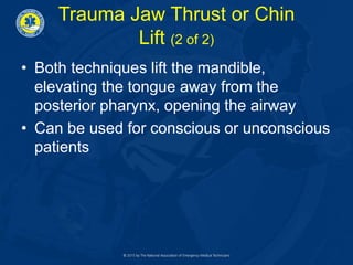 Trauma Jaw Thrust or Chin
Lift (2 of 2)
• Both techniques lift the mandible,
elevating the tongue away from the
posterior pharynx, opening the airway
• Can be used for conscious or unconscious
patients
 