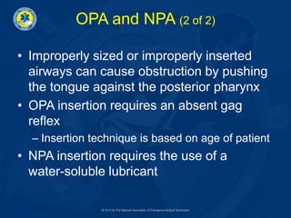 OPA and NPA (2 of 2)
• Improperly sized or improperly inserted
airways can cause obstruction by pushing
the tongue against the posterior pharynx
• OPA insertion requires an absent gag
reflex
– Insertion technique is based on age of patient
• NPA insertion requires the use of a
water-soluble lubricant
 