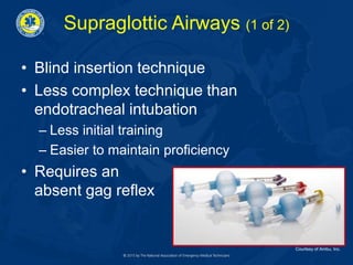 Supraglottic Airways (1 of 2)
• Blind insertion technique
• Less complex technique than
endotracheal intubation
– Less initial training
– Easier to maintain proficiency
• Requires an
absent gag reflex
Courtesy of Ambu, Inc.
 