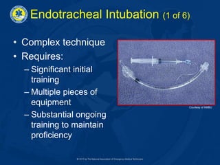 Endotracheal Intubation (1 of 6)
• Complex technique
• Requires:
– Significant initial
training
– Multiple pieces of
equipment
– Substantial ongoing
training to maintain
proficiency
Courtesy of AMBU
 