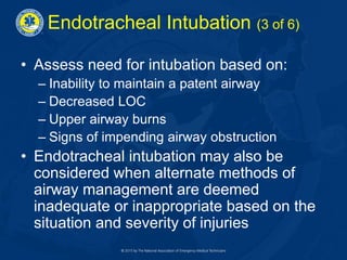 Endotracheal Intubation (3 of 6)
• Assess need for intubation based on:
– Inability to maintain a patent airway
– Decreased LOC
– Upper airway burns
– Signs of impending airway obstruction
• Endotracheal intubation may also be
considered when alternate methods of
airway management are deemed
inadequate or inappropriate based on the
situation and severity of injuries
 