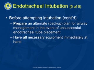 Endotracheal Intubation (5 of 6)
• Before attempting intubation (cont’d):
– Prepare an alternate (backup) plan for airway
management in the event of unsuccessful
endotracheal tube placement
– Have all necessary equipment immediately at
hand
 