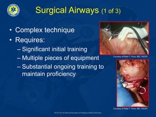Surgical Airways (1 of 3)
• Complex technique
• Requires:
– Significant initial training
– Multiple pieces of equipment
– Substantial ongoing training to
maintain proficiency
Courtesy of Peter T. Pons, MD, FACEP.
Courtesy of Peter T. Pons, MD, FACEP.
 