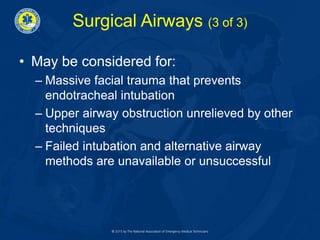 Surgical Airways (3 of 3)
• May be considered for:
– Massive facial trauma that prevents
endotracheal intubation
– Upper airway obstruction unrelieved by other
techniques
– Failed intubation and alternative airway
methods are unavailable or unsuccessful
 