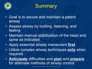 Summary
• Goal is to secure and maintain a patent
airway
• Assess airway by looking, listening, and
feeling
• Maintain manual stabilization of the head and
spine as indicated
• Apply essential airway maneuvers first
• Utilize complex airway techniques only when
required
• Anticipate difficulties and plan and prepare
for alternate methods of airway control
 