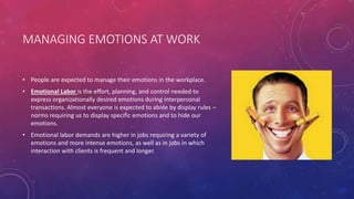 MANAGING EMOTIONS AT WORK
• People are expected to manage their emotions in the workplace.
• Emotional Labor is the effort, planning, and control needed to
express organizationally desired emotions during interpersonal
transactions. Almost everyone is expected to abide by display rules –
norms requiring us to display specific emotions and to hide our
emotions.
• Emotional labor demands are higher in jobs requiring a variety of
emotions and more intense emotions, as well as in jobs in which
interaction with clients is frequent and longer.
 
