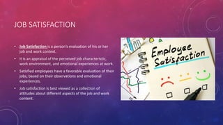 JOB SATISFACTION
• Job Satisfaction is a person’s evaluation of his or her
job and work context.
• It is an appraisal of the perceived job characteristic,
work environment, and emotional experiences at work.
• Satisfied employees have a favorable evaluation of their
jobs, based on their observations and emotional
experiences.
• Job satisfaction is best viewed as a collection of
attitudes about different aspects of the job and work
content.
 