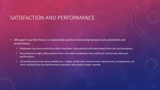 SATISFACTION AND PERFORMANCE
• OB experts say that there is a moderately positive relationship between job satisfaction and
performance.
• Employees are more productive when they have more positive attitudes toward their job and workplace.
• Dissatisfaction might affect performance only when employees have sufficient control over their job
performance.
• Job performance may cause satisfaction – higher performers receive more rewards and, consequently, are
more satisfied than low-performing employees who receive fewer rewards.
 