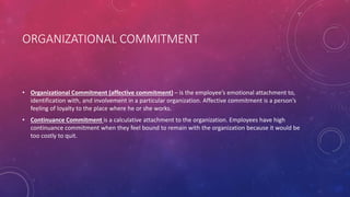 ORGANIZATIONAL COMMITMENT
• Organizational Commitment (affective commitment) – is the employee’s emotional attachment to,
identification with, and involvement in a particular organization. Affective commitment is a person’s
feeling of loyalty to the place where he or she works.
• Continuance Commitment is a calculative attachment to the organization. Employees have high
continuance commitment when they feel bound to remain with the organization because it would be
too costly to quit.
 