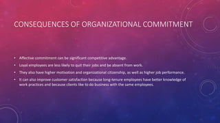 CONSEQUENCES OF ORGANIZATIONAL COMMITMENT
• Affective commitment can be significant competitive advantage.
• Loyal employees are less likely to quit their jobs and be absent from work.
• They also have higher motivation and organizational citizenship, as well as higher job performance.
• It can also improve customer satisfaction because long-tenure employees have better knowledge of
work practices and because clients like to do business with the same employees.
 