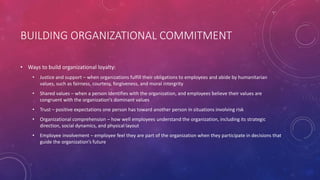BUILDING ORGANIZATIONAL COMMITMENT
• Ways to build organizational loyalty:
• Justice and support – when organizations fulfill their obligations to employees and abide by humanitarian
values, such as fairness, courtesy, forgiveness, and moral intergrity
• Shared values – when a person identifies with the organization, and employees believe their values are
congruent with the organization’s dominant values
• Trust – positive expectations one person has toward another person in situations involving risk
• Organizational comprehension – how well employees understand the organization, including its strategic
direction, social dynamics, and physical layout
• Employee involvement – employee feel they are part of the organization when they participate in decisions that
guide the organization’s future
 