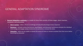 GENERAL ADAPTATION SYNDROME
• General Adaptation syndrome is a model of stress that consists of three stages: alarm reaction,
resistance, and exhaustion.
• Alarm reaction – when a threat or challenge activates the physiological stress responses
• Resistance – activates various biochemical, psychological, and behavioral mechanisms that give the individual
more energy and engage coping mechanisms to overcome or remove the stress.
• Exhaustion – when we are unable to remove the source of stress or remove ourselves from that source before
becoming too exhausted
 