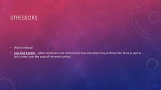 STRESSORS
• Work Overload
• Low Task Control – when employees lack control over how and when they perform their tasks as well as
lack control over the pace of the work activity.
 