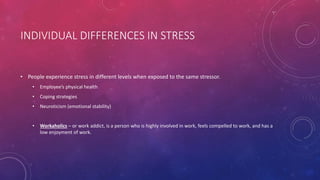 INDIVIDUAL DIFFERENCES IN STRESS
• People experience stress in different levels when exposed to the same stressor.
• Employee’s physical health
• Coping strategies
• Neuroticism (emotional stability)
• Workaholics – or work addict, is a person who is highly involved in work, feels compelled to work, and has a
low enjoyment of work.
 