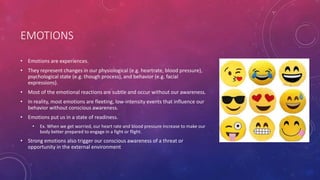 EMOTIONS
• Emotions are experiences.
• They represent changes in our physiological (e.g. heartrate, blood pressure),
psychological state (e.g. though process), and behavior (e.g. facial
expressions).
• Most of the emotional reactions are subtle and occur without our awareness.
• In reality, most emotions are fleeting, low-intensity events that influence our
behavior without conscious awareness.
• Emotions put us in a state of readiness.
• Ex. When we get worried, our heart rate and blood pressure increase to make our
body better prepared to engage in a fight or flight.
• Strong emotions also trigger our conscious awareness of a threat or
opportunity in the external environment
 
