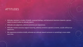 ATTITUDES
• Attitudes represent a cluster of beliefs, assessed feelings, and behavioral intentions towards a person,
object or event (called an attitude object).
• Attitudes are judgments, whereas emotions are experiences.
• Attitudes involve conscious logical reasoning, whereas emotions operate as events, usually without our
awareness.
• We experience emotions briefly, whereas our attitude toward someone or something is more stable
over time.
 
