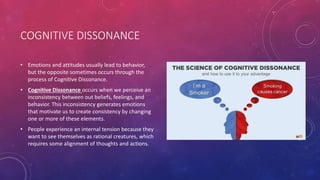 COGNITIVE DISSONANCE
• Emotions and attitudes usually lead to behavior,
but the opposite sometimes occurs through the
process of Cognitive Dissonance.
• Cognitive Dissonance occurs when we perceive an
inconsistency between out beliefs, feelings, and
behavior. This inconsistency generates emotions
that motivate us to create consistency by changing
one or more of these elements.
• People experience an internal tension because they
want to see themselves as rational creatures, which
requires some alignment of thoughts and actions.
 