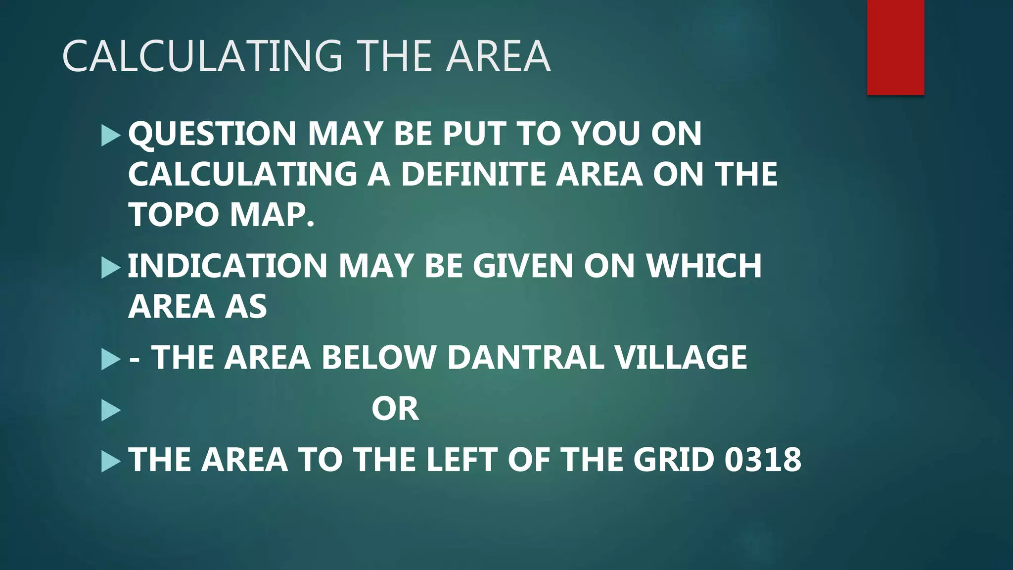 CALCULATING THE AREA
QUESTION MAY BE PUT TO YOU ON
CALCULATING A DEFINITE AREA ON THE
TOPO MAP.
INDICATION MAY BE GIVEN ON WHICH
AREA AS
- THE AREA BELOW DANTRAL VILLAGE
OR
THE AREA TO THE LEFT OF THE GRID 0318