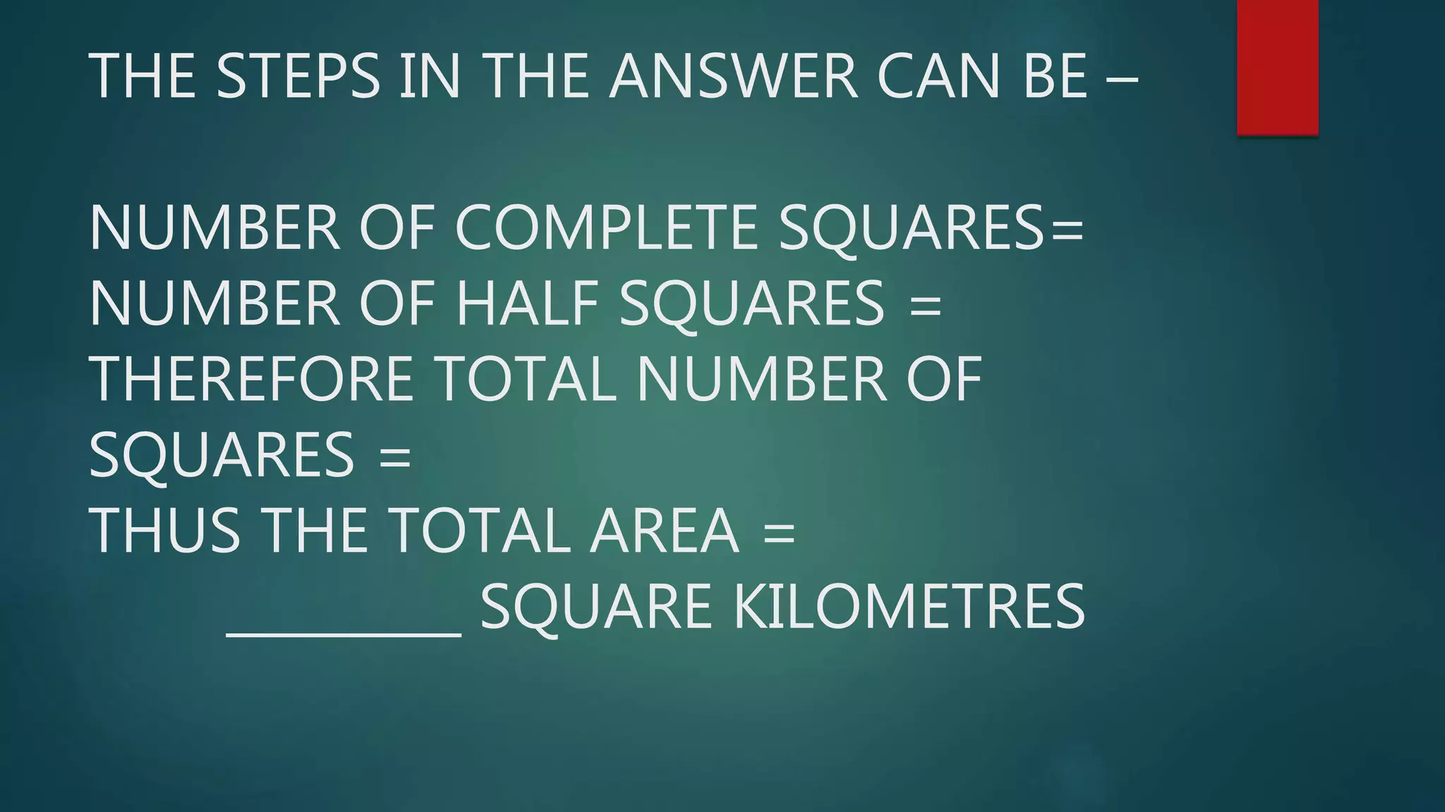 THE STEPS IN THE ANSWER CAN BE –
NUMBER OF COMPLETE SQUARES=
NUMBER OF HALF SQUARES =
THEREFORE TOTAL NUMBER OF
SQUARES =
THUS THE TOTAL AREA =
_________ SQUARE KILOMETRES