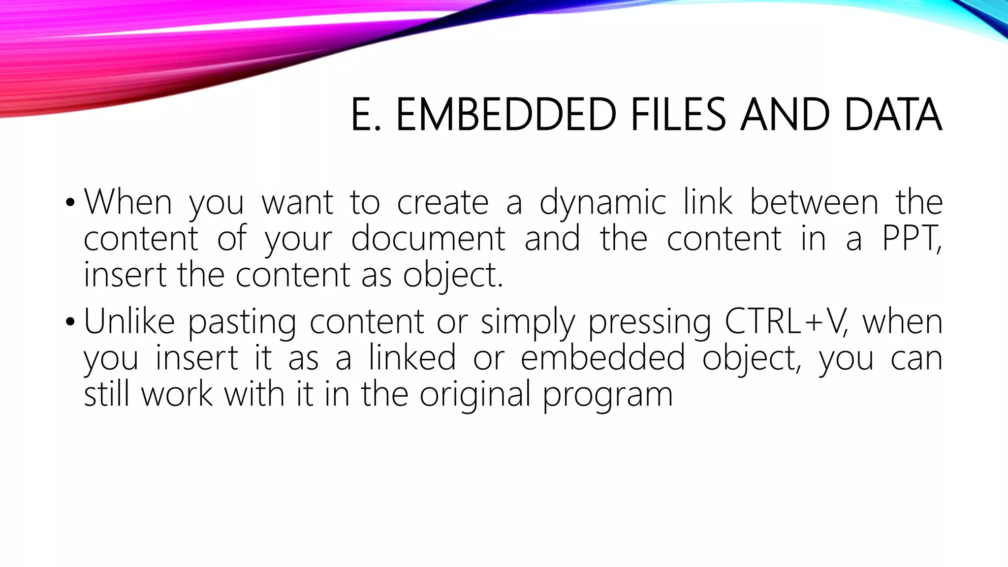 E. EMBEDDED FILES AND DATA
• When you want to create a dynamic link between the
content of your document and the content in a PPT,
insert the content as object.
• Unlike pasting content or simply pressing CTRL+V, when
you insert it as a linked or embedded object, you can
still work with it in the original program
 