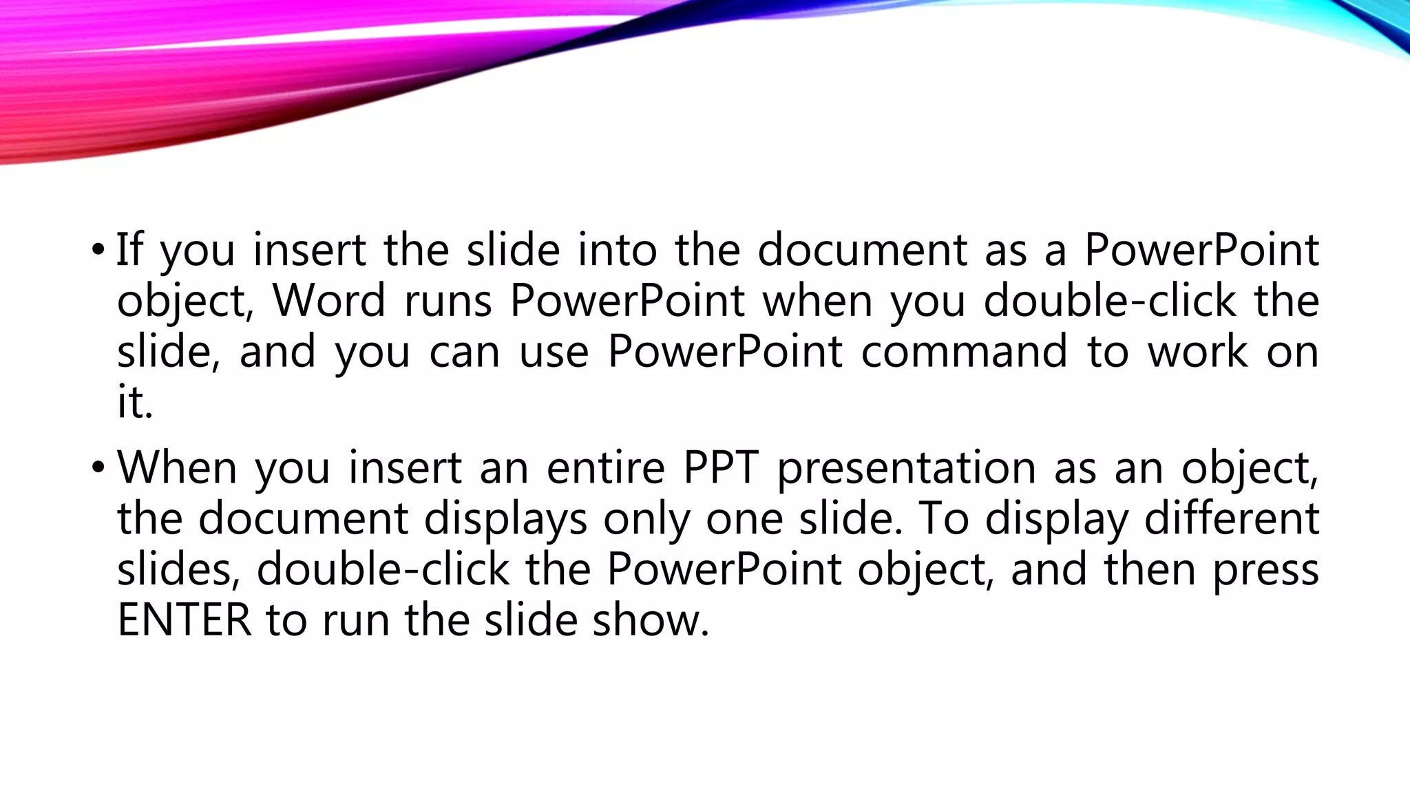• If you insert the slide into the document as a PowerPoint
object, Word runs PowerPoint when you double-click the
slide, and you can use PowerPoint command to work on
it.
• When you insert an entire PPT presentation as an object,
the document displays only one slide. To display different
slides, double-click the PowerPoint object, and then press
ENTER to run the slide show.
 
