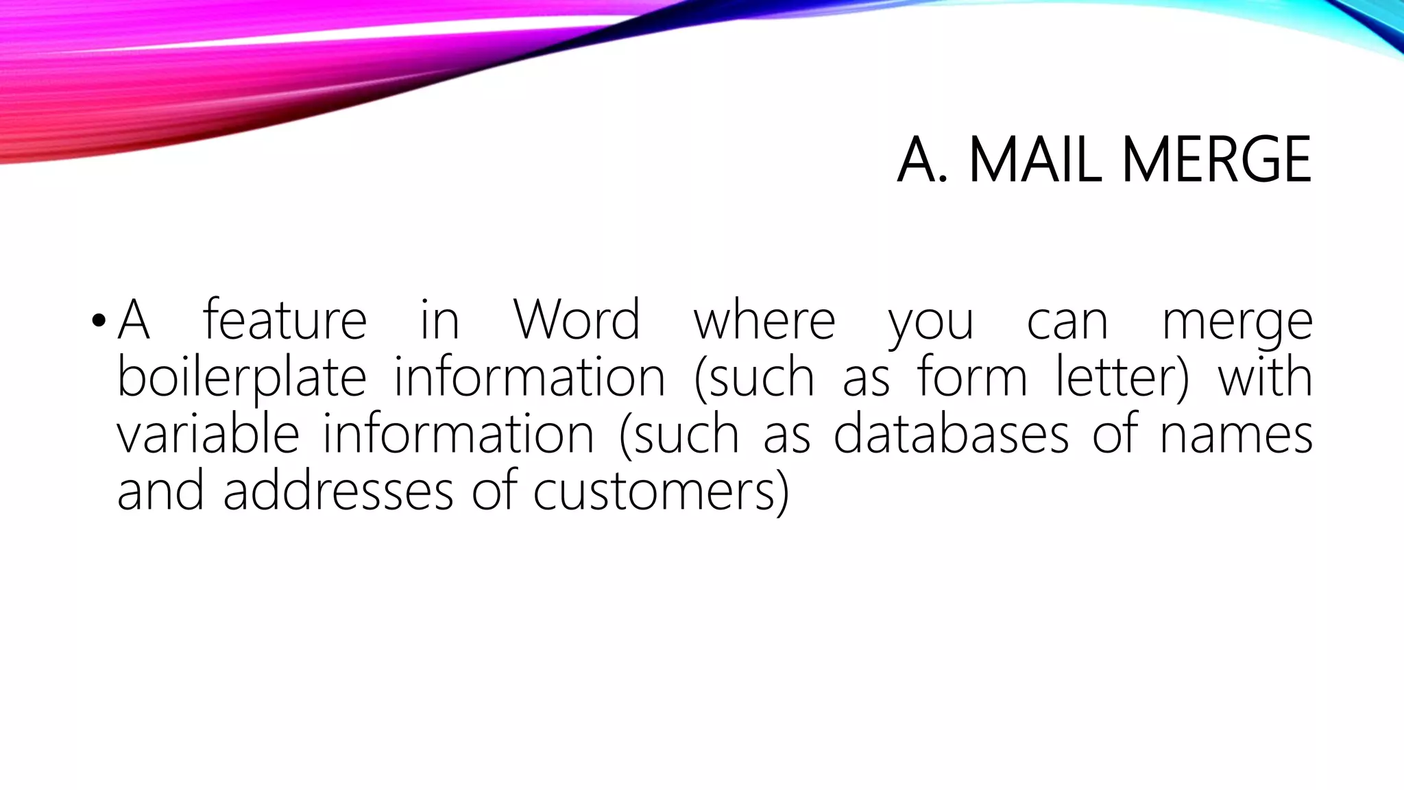 A. MAIL MERGE
•A feature in Word where you can merge
boilerplate information (such as form letter) with
variable information (such as databases of names
and addresses of customers)
 