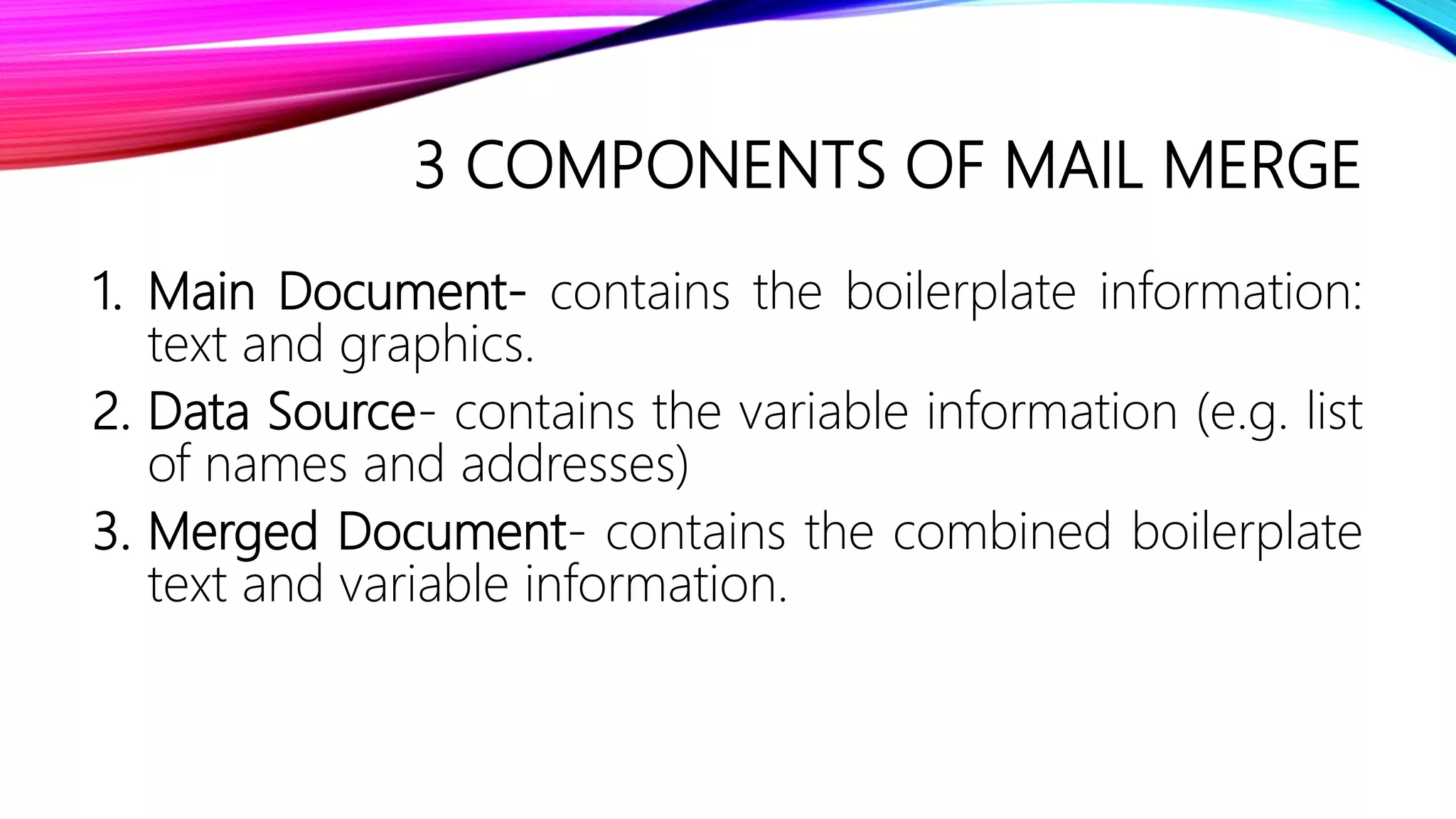 3 COMPONENTS OF MAIL MERGE
1. Main Document- contains the boilerplate information:
text and graphics.
2. Data Source- contains the variable information (e.g. list
of names and addresses)
3. Merged Document- contains the combined boilerplate
text and variable information.
 