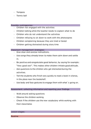 - Tempera
- Tennis ball
Possible contingencies:
- Children not engaged with the activities
- Children talking while the teacher needs to explain what to do
- Children who do not understand the activities
- Children refusing to sit down to work with the photocopies
- Children complaining because they are tired or bored
- Children getting distracted during story time
Classroom management strategies:
- Give clear and concise instructions.
- Use songs they already know to make them calm down and settle
in.
- Be positive and congratulate good behavior, by saying for example:
“Very good xxx!”. This makes other children imitate good attitude.
- Ask questions to the children who get distracted during the
activities.
- Tell the students who finish very quickly to read a book in silence,
in the place near the bookshelf.
- Use body and face gestures to engage them with what´s going on.
Assessment: collecting information and reporting your findings
- Walk around asking questions
- Observe the children working
- Check if the children use the new vocabulary while working with
their classmates
Lesson stages:
Routine
 