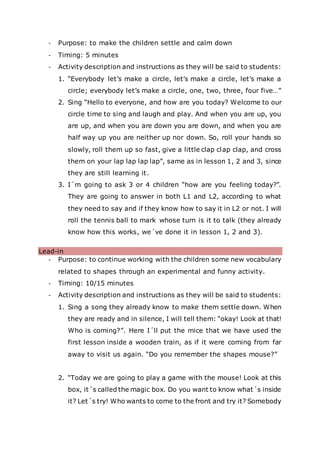 - Purpose: to make the children settle and calm down
- Timing: 5 minutes
- Activity description and instructions as they will be said to students:
1. “Everybody let’s make a circle, let’s make a circle, let’s make a
circle; everybody let’s make a circle, one, two, three, four five…”
2. Sing “Hello to everyone, and how are you today? Welcome to our
circle time to sing and laugh and play. And when you are up, you
are up, and when you are down you are down, and when you are
half way up you are neither up nor down. So, roll your hands so
slowly, roll them up so fast, give a little clap clap clap, and cross
them on your lap lap lap lap”, same as in lesson 1, 2 and 3, since
they are still learning it.
3. I´m going to ask 3 or 4 children “how are you feeling today?”.
They are going to answer in both L1 and L2, according to what
they need to say and if they know how to say it in L2 or not. I will
roll the tennis ball to mark whose turn is it to talk (they already
know how this works, we´ve done it in lesson 1, 2 and 3).
Lead-in
- Purpose: to continue working with the children some new vocabulary
related to shapes through an experimental and funny activity.
- Timing: 10/15 minutes
- Activity description and instructions as they will be said to students:
1. Sing a song they already know to make them settle down. When
they are ready and in silence, I will tell them: “okay! Look at that!
Who is coming?”. Here I´ll put the mice that we have used the
first lesson inside a wooden train, as if it were coming from far
away to visit us again. “Do you remember the shapes mouse?”
2. “Today we are going to play a game with the mouse! Look at this
box, it´s called the magic box. Do you want to know what´s inside
it? Let´s try! Who wants to come to the front and try it? Somebody
 