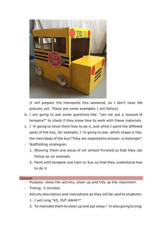 (I will prepare the transports this weekend, so I don’t have the
pictures yet. These are some examples I will follow)
b. I am going to ask some questions like: “can we put a looooot of
tempera?” to check if they know how to work with these materials.
c. I´m going to show them how to do it, and while I paint the different
parts of the bus, for example, I´m going to ask: which shape is this,
the main body of the bus? They are expected to answer: a rectangle”.
- Scaffolding strategies:
1. Showing them one piece of art almost finished so that they can
follow as an example
2. Paint with tempera one train or bus so that they understand how
to do it
Closure
- Purpose: close the activity, clean up and tidy up the classroom.
- Timing: 5 minutes
- Activity description and instructions as they will be said to students:
1. I will sing “K5, PUT AWAY!”
2. To motivate them to clean up and put away i´m also going to sing:
 