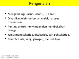 Pengenalan
 Mengandungi unsur-unsur C, H, dan O.
 Dihasilkan oleh tumbuhan melalui proses
fotosintesis.
 Penting untuk: menyimpan dan membekalkan
tenaga.
 Jenis: monosakarida, disakarida, dan polisakarida.
 Contoh: Gula, kanji, glikogen, dan selulosa.
NUR SUHAIDAH SUKOR
SMK SANDAKAN, SABAH
 