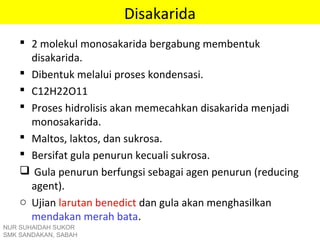 Disakarida
 2 molekul monosakarida bergabung membentuk
disakarida.
 Dibentuk melalui proses kondensasi.
 C12H22O11
 Proses hidrolisis akan memecahkan disakarida menjadi
monosakarida.
 Maltos, laktos, dan sukrosa.
 Bersifat gula penurun kecuali sukrosa.
 Gula penurun berfungsi sebagai agen penurun (reducing
agent).
o Ujian larutan benedict dan gula akan menghasilkan
mendakan merah bata.
NUR SUHAIDAH SUKOR
SMK SANDAKAN, SABAH
 
