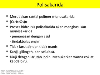 Polisakarida
 Merupakan rantai polimer monosakarida
 (C6H12O5)n
 Proses hidrolisis polisakarida akan menghasilkan
monosakarida
- pemanasan dengan asid
- tindakbalas enzim
 Tidak larut air dan tidak manis
 Kanji, glikogen, dan selulosa.
 Diuji dengan larutan iodin. Menukarkan warna coklat
kepda biru.
NUR SUHAIDAH SUKOR
SMK SANDAKAN, SABAH
 