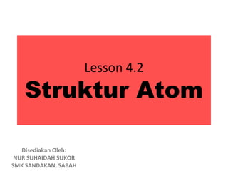 Lesson 4.2
   Struktur Atom

   Disediakan Oleh:
 NUR SUHAIDAH SUKOR
SMK SANDAKAN, SABAH
 