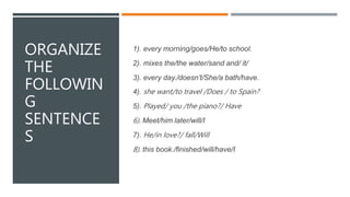 ORGANIZE
THE
FOLLOWIN
G
SENTENCE
S
1). every morning/goes/He/to school.
2). mixes the/the water/sand and/ it/
3). every day./doesn’t/She/a bath/have.
4). she want/to travel /Does / to Spain?
5). Played/ you /the piano?/ Have
6). Meet/him later/will/I
7). He/in love?/ fall/Will
8). this book./finished/will/have/I
 