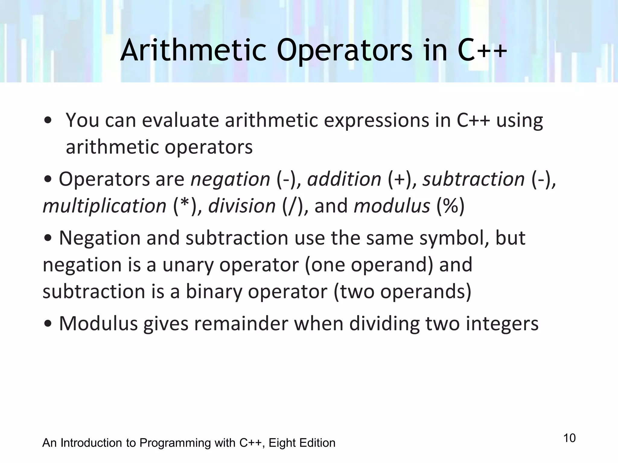 An Introduction to Programming with C++, Eight Edition
• You can evaluate arithmetic expressions in C++ using
arithmetic operators
• Operators are negation (-), addition (+), subtraction (-),
multiplication (*), division (/), and modulus (%)
• Negation and subtraction use the same symbol, but
negation is a unary operator (one operand) and
subtraction is a binary operator (two operands)
• Modulus gives remainder when dividing two integers
Arithmetic Operators in C++
10
 