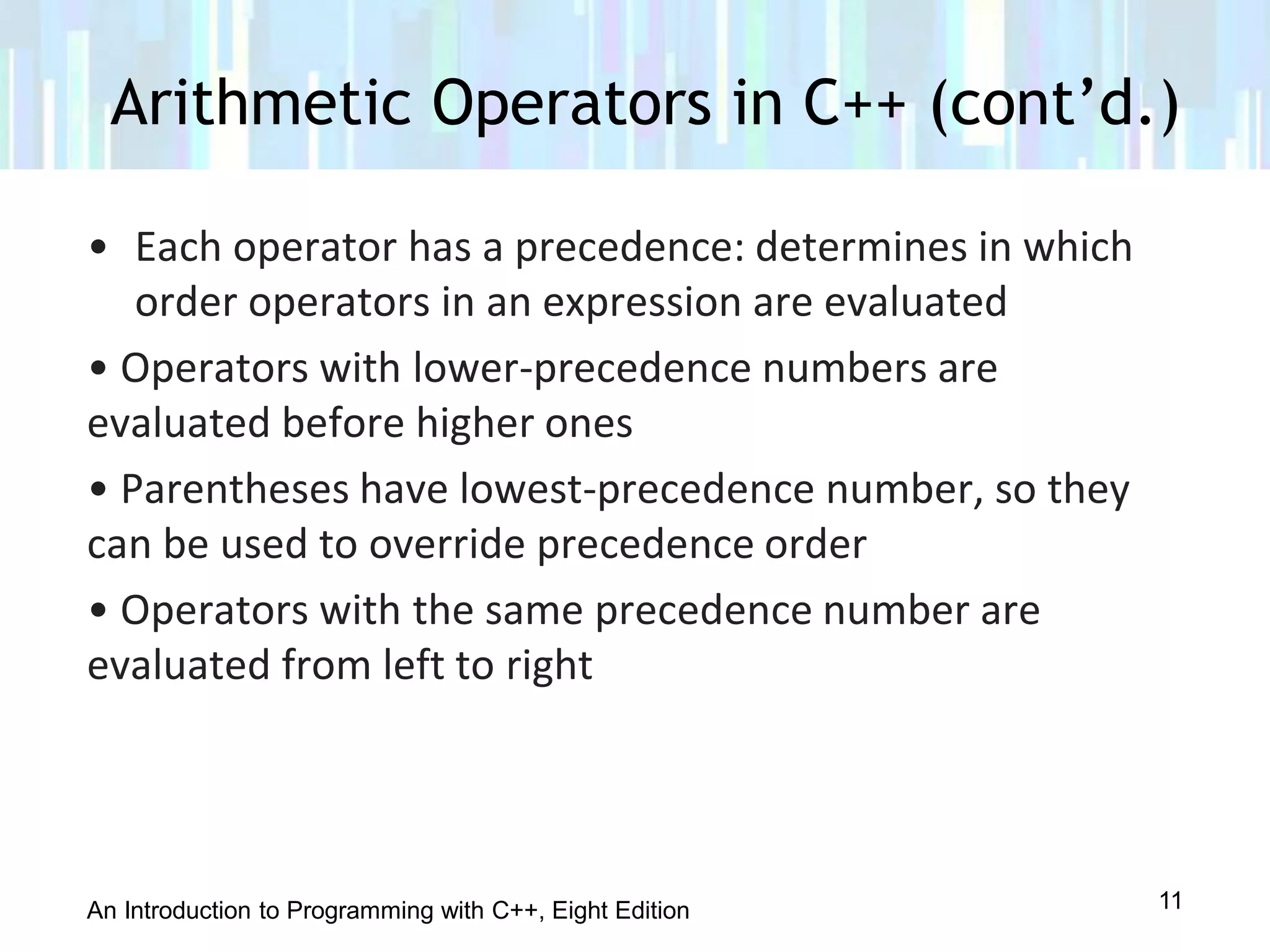 An Introduction to Programming with C++, Eight Edition
• Each operator has a precedence: determines in which
order operators in an expression are evaluated
• Operators with lower-precedence numbers are
evaluated before higher ones
• Parentheses have lowest-precedence number, so they
can be used to override precedence order
• Operators with the same precedence number are
evaluated from left to right
Arithmetic Operators in C++ (cont’d.)
11
 