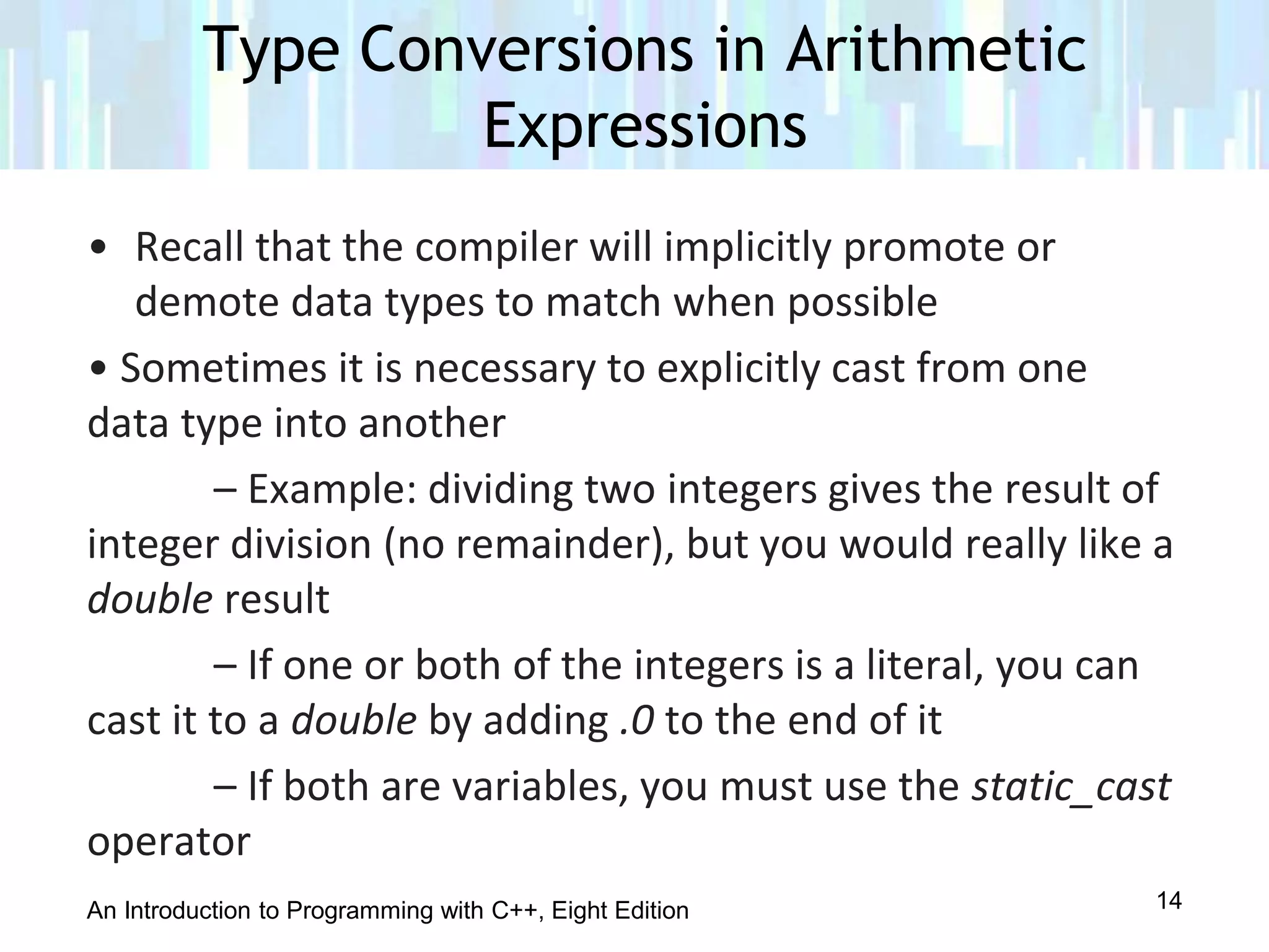 An Introduction to Programming with C++, Eight Edition
• Recall that the compiler will implicitly promote or
demote data types to match when possible
• Sometimes it is necessary to explicitly cast from one
data type into another
– Example: dividing two integers gives the result of
integer division (no remainder), but you would really like a
double result
– If one or both of the integers is a literal, you can
cast it to a double by adding .0 to the end of it
– If both are variables, you must use the static_cast
operator
Type Conversions in Arithmetic
Expressions
14
 