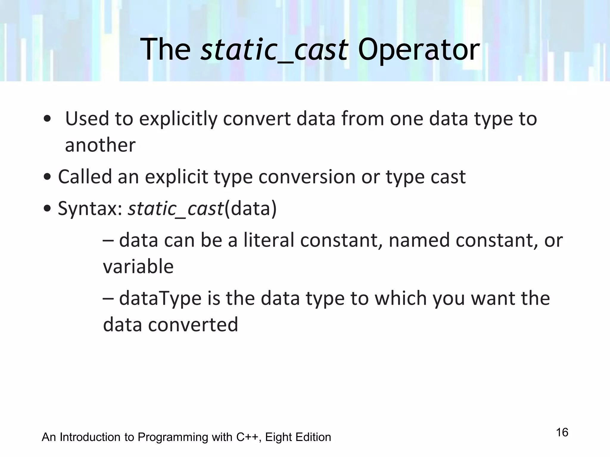 An Introduction to Programming with C++, Eight Edition
• Used to explicitly convert data from one data type to
another
• Called an explicit type conversion or type cast
• Syntax: static_cast(data)
– data can be a literal constant, named constant, or
variable
– dataType is the data type to which you want the
data converted
The static_cast Operator
16
 
