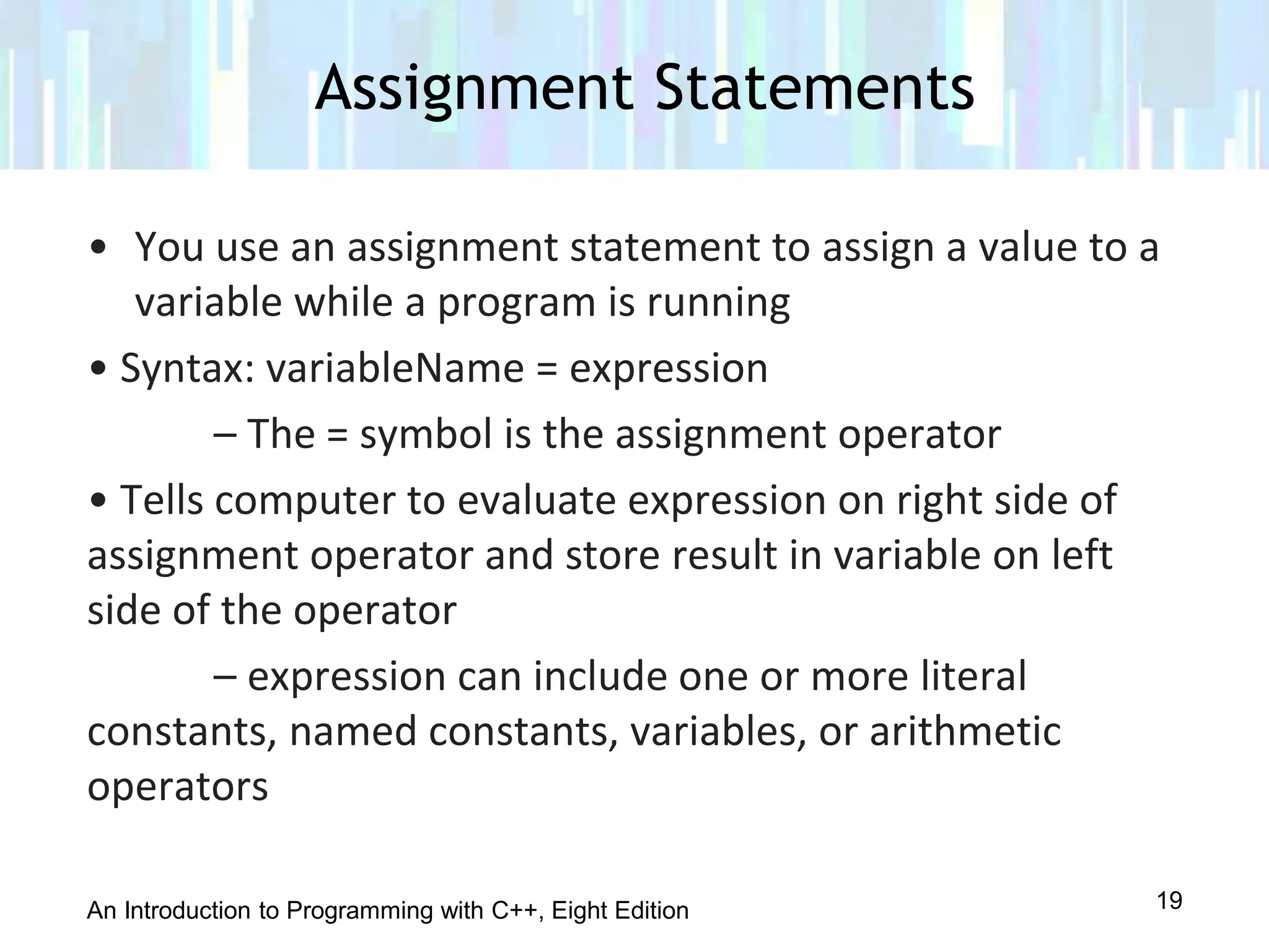 An Introduction to Programming with C++, Eight Edition
• You use an assignment statement to assign a value to a
variable while a program is running
• Syntax: variableName = expression
– The = symbol is the assignment operator
• Tells computer to evaluate expression on right side of
assignment operator and store result in variable on left
side of the operator
– expression can include one or more literal
constants, named constants, variables, or arithmetic
operators
Assignment Statements
19
 