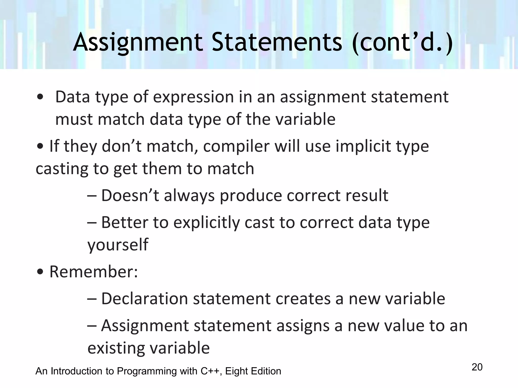An Introduction to Programming with C++, Eight Edition
• Data type of expression in an assignment statement
must match data type of the variable
• If they don’t match, compiler will use implicit type
casting to get them to match
– Doesn’t always produce correct result
– Better to explicitly cast to correct data type
yourself
• Remember:
– Declaration statement creates a new variable
– Assignment statement assigns a new value to an
existing variable
Assignment Statements (cont’d.)
20
 